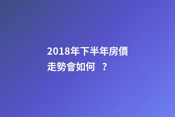 2018年下半年房價走勢會如何？